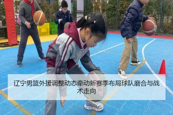 辽宁男篮外援调整动态牵动新赛季布局球队磨合与战术走向