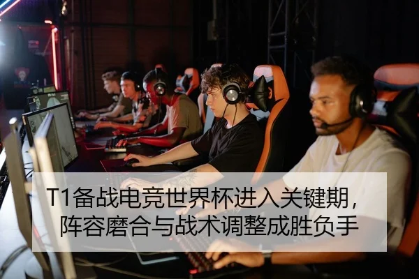 T1备战电竞世界杯进入关键期，阵容磨合与战术调整成胜负手